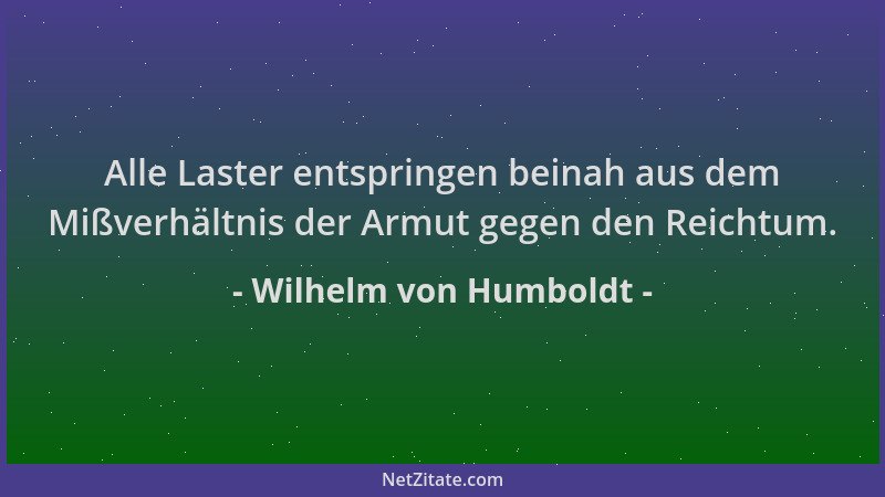 Wilhelm von Humboldt - Alle Laster entspringen beinah aus dem Mißverhältnis der Armut gegen den Reichtum....