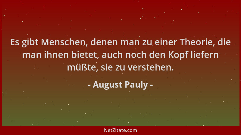 August Pauly - Es gibt Menschen, denen man zu einer Theorie, die man ihnen bietet, auch noch den Kopf liefern müßte, sie zu...