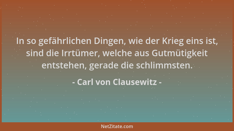 Carl von Clausewitz - In so gefährlichen Dingen, wie der Krieg eins ist, sind die Irrtümer, welche aus Gutmütigkeit entsteh...