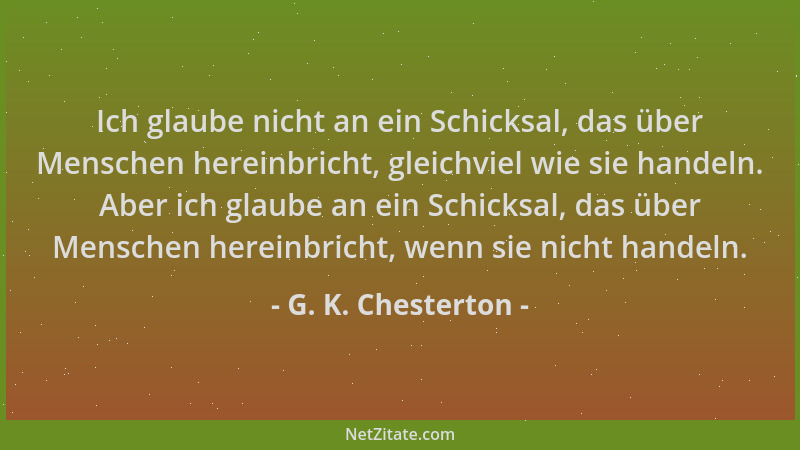 G. K. Chesterton - Ich glaube nicht an ein Schicksal, das über Menschen hereinbricht, gleichviel wie sie handeln. Aber ich...