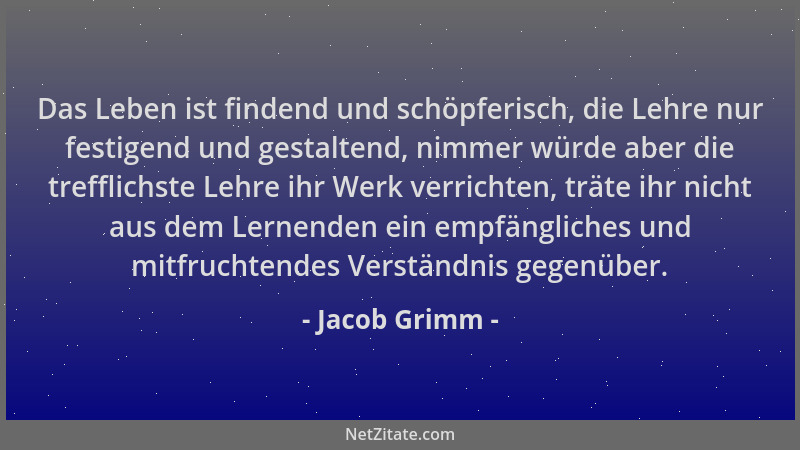Jacob Grimm - Das Leben ist findend und schöpferisch, die Lehre nur festigend und gestaltend, nimmer würde aber die treffli...