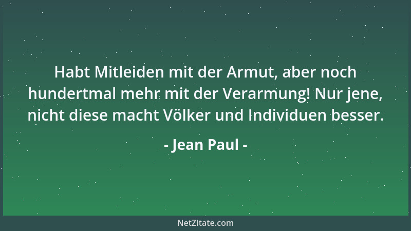 Jean Paul - Habt Mitleiden mit der Armut, aber noch hundertmal mehr mit der Verarmung! Nur jene, nicht diese macht Völker u...