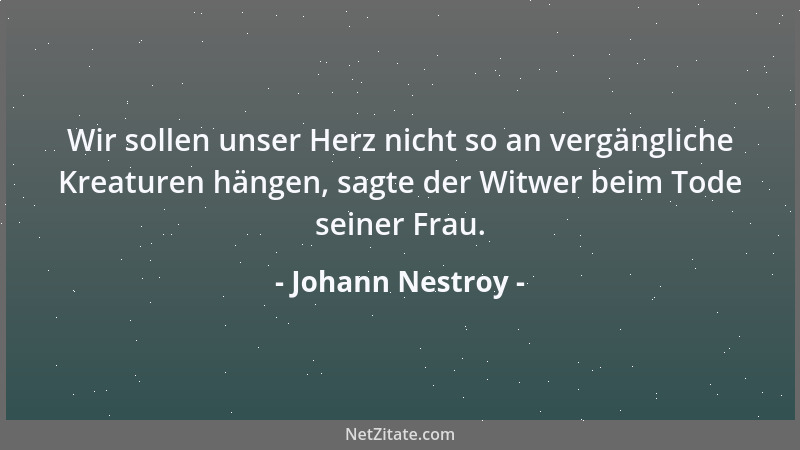 Johann Nestroy - Wir sollen unser Herz nicht so an vergängliche Kreaturen hängen, sagte der Witwer beim Tode seiner Frau....