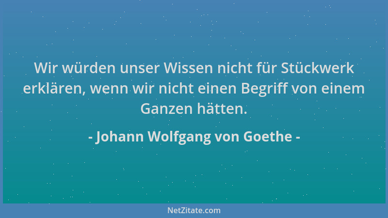 Johann Wolfgang von Goethe - Wir würden unser Wissen nicht für Stückwerk erklären, wenn wir nicht einen Begriff von einem G...