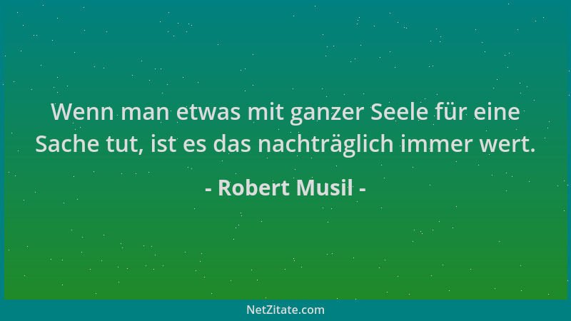 Robert Musil - Wenn man etwas mit ganzer Seele für eine Sache tut, ist es das nachträglich immer wert....