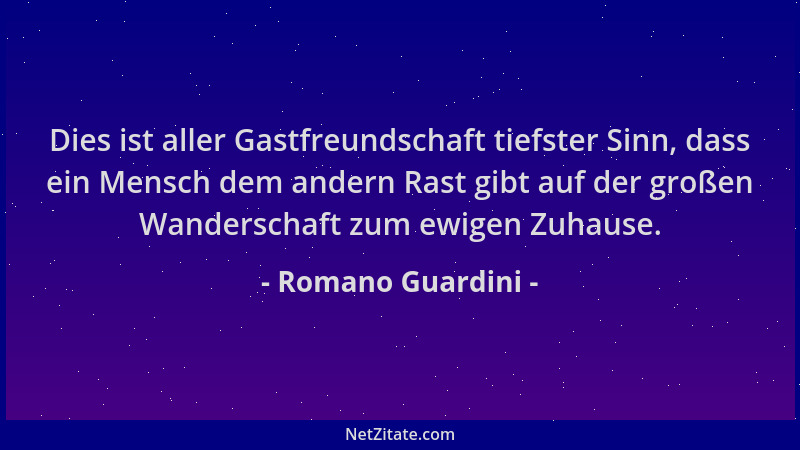 Romano Guardini - Dies ist aller Gastfreundschaft tiefster Sinn, dass ein Mensch dem andern Rast gibt auf der großen Wander...