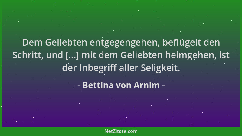 Bettina von Arnim - Dem Geliebten entgegengehen, beflügelt den Schritt, und [...] mit dem Geliebten heimgehen, ist der Inbe...