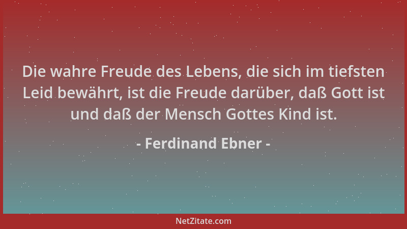 Ferdinand Ebner - Die wahre Freude des Lebens, die sich im tiefsten Leid bewährt, ist die Freude darüber, daß Gott ist und...