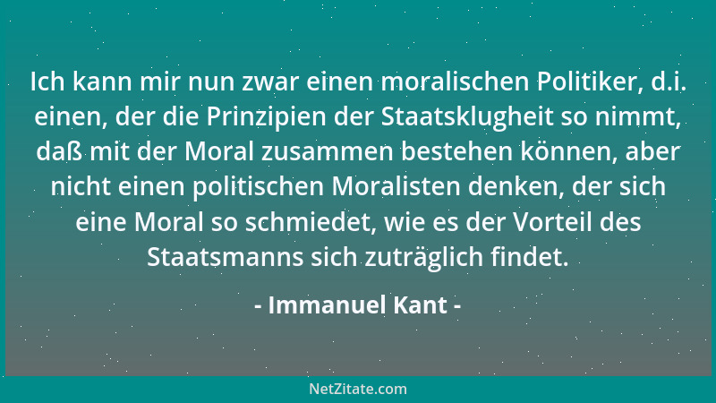 Immanuel Kant - Ich kann mir nun zwar einen moralischen Politiker, d.i. einen, der die Prinzipien der Staatsklugheit so nim...