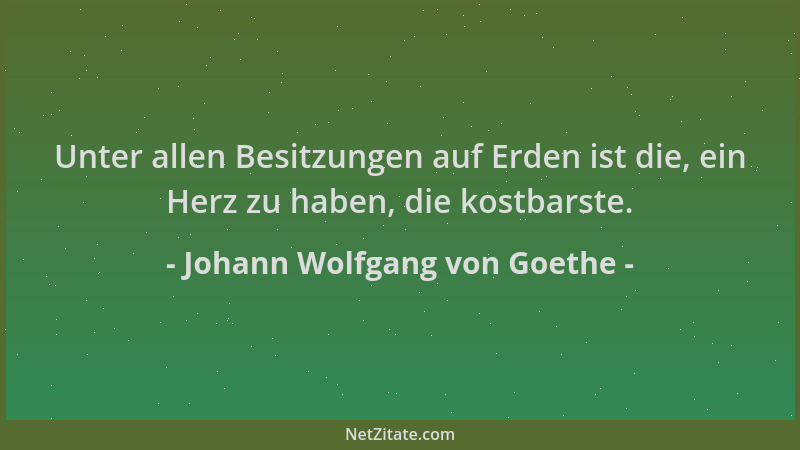 Johann Wolfgang von Goethe - Unter allen Besitzungen auf Erden ist die, ein Herz zu haben, die kostbarste....