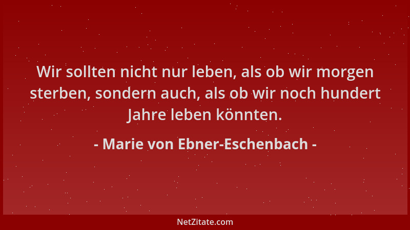 Marie von Ebner-Eschenbach - Wir sollten nicht nur leben, als ob wir morgen sterben, sondern auch, als ob wir noch hundert...