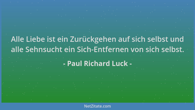 Paul Richard Luck - Alle Liebe ist ein Zurückgehen auf sich selbst und alle Sehnsucht ein Sich-Entfernen von sich selbst....