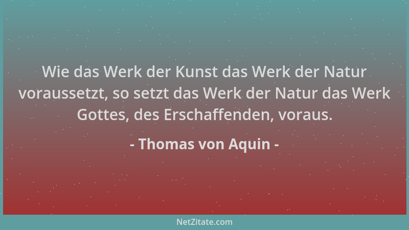 Thomas von Aquin - Wie das Werk der Kunst das Werk der Natur voraussetzt, so setzt das Werk der Natur das Werk Gottes, des...