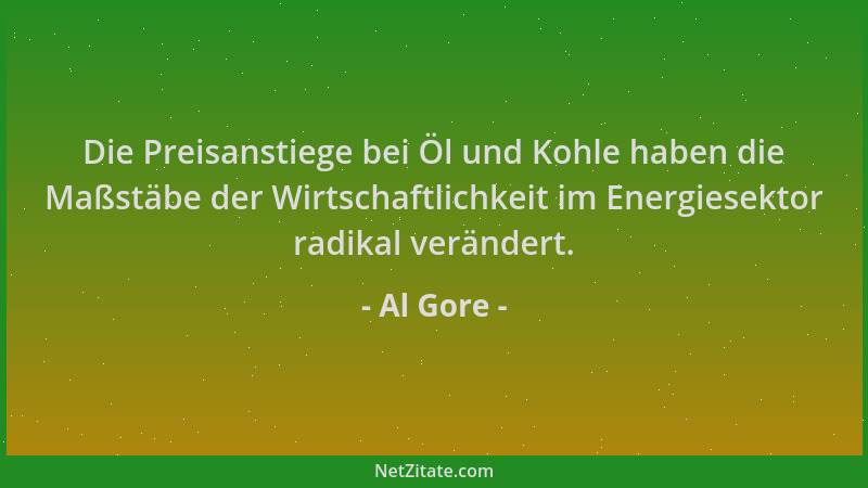 Al Gore - Die Preisanstiege bei Öl und Kohle haben die Maßstäbe der Wirtschaftlichkeit im Energiesektor radikal verändert....