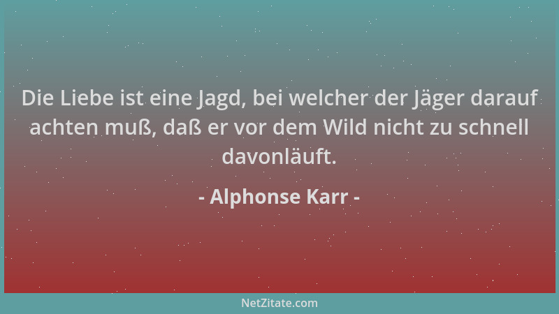 Alphonse Karr - Die Liebe ist eine Jagd, bei welcher der Jäger darauf achten muß, daß er vor dem Wild nicht zu schnell davo...