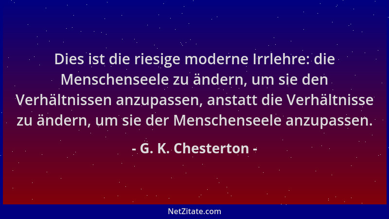 G. K. Chesterton - Dies ist die riesige moderne Irrlehre: die Menschenseele zu ändern, um sie den Verhältnissen anzupassen,...