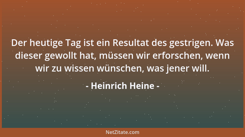 Heinrich Heine - Der heutige Tag ist ein Resultat des gestrigen. Was dieser gewollt hat, müssen wir erforschen, wenn wir zu...