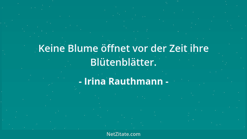 Irina Rauthmann - Keine Blume öffnet vor der Zeit ihre Blütenblätter....