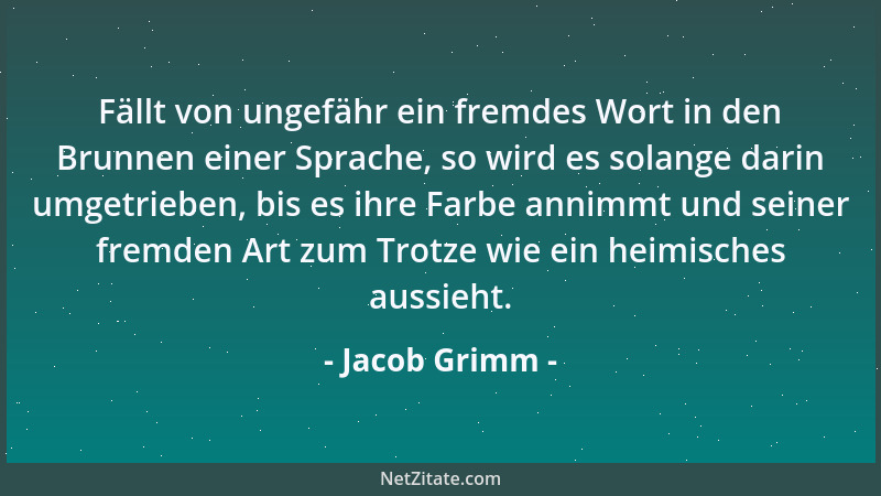 Jacob Grimm - Fällt von ungefähr ein fremdes Wort in den Brunnen einer Sprache, so wird es solange darin umgetrieben, bis e...