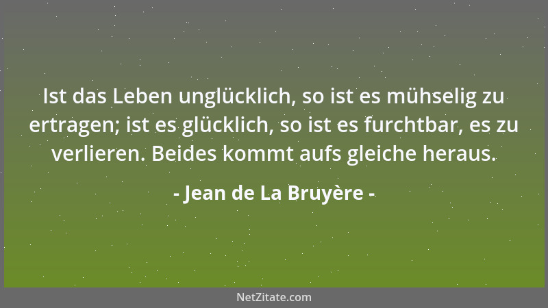 Jean de La Bruyère - Ist das Leben unglücklich, so ist es mühselig zu ertragen; ist es glücklich, so ist es furchtbar, es z...