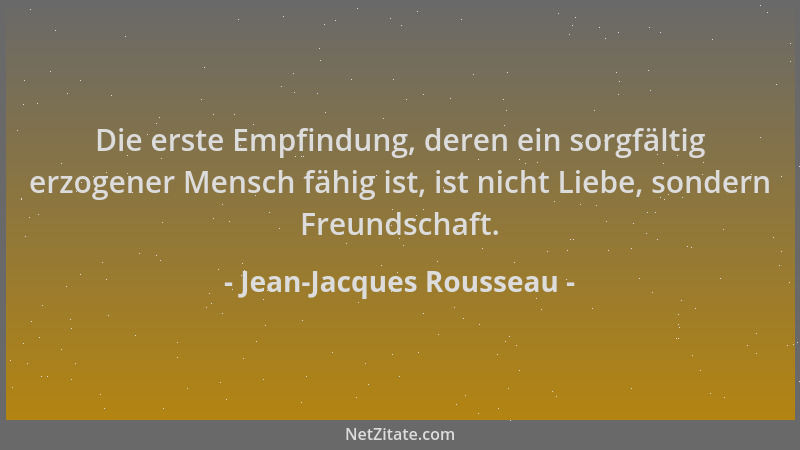 Jean-Jacques Rousseau - Die erste Empfindung, deren ein sorgfältig erzogener Mensch fähig ist, ist nicht Liebe, sondern Fre...