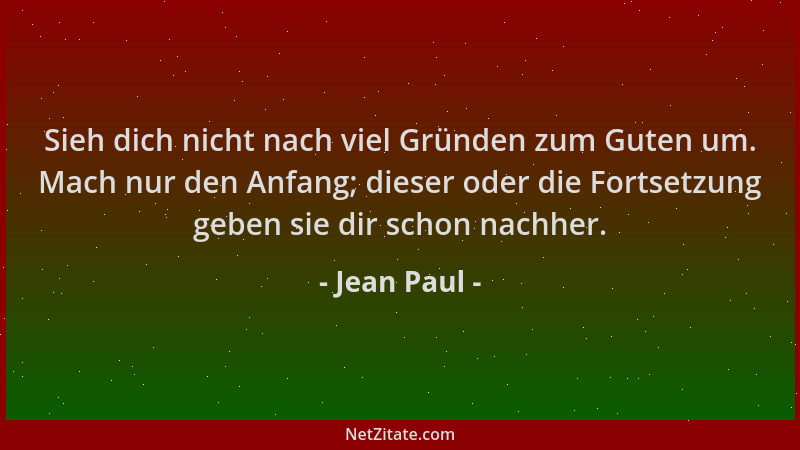 Jean Paul - Sieh dich nicht nach viel Gründen zum Guten um. Mach nur den Anfang; dieser oder die Fortsetzung geben sie dir...