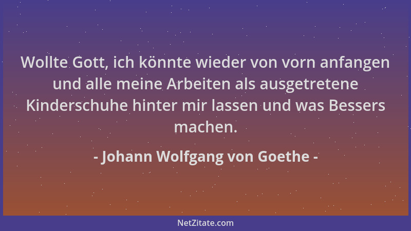Johann Wolfgang von Goethe - Wollte Gott, ich könnte wieder von vorn anfangen und alle meine Arbeiten als ausgetretene Kind...