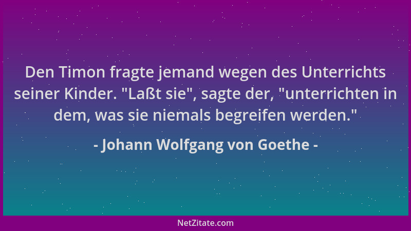 Johann Wolfgang von Goethe - Den Timon fragte jemand wegen des Unterrichts seiner Kinder.  "Laßt sie ", sagte der,  "unterrich...