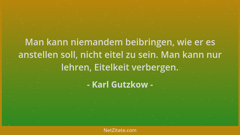 Karl Gutzkow - Man kann niemandem beibringen, wie er es anstellen soll, nicht eitel zu sein. Man kann nur lehren, Eitelkeit...