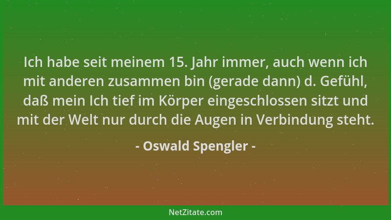 Oswald Spengler - Ich habe seit meinem 15. Jahr immer, auch wenn ich mit anderen zusammen bin (gerade dann) d. Gefühl, daß...