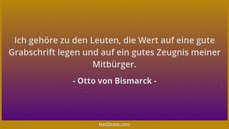 Otto von Bismarck - Ich gehöre zu den Leuten, die Wert auf eine gute Grabschrift legen und auf ein gutes Zeugnis meiner Mit...