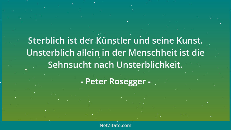 Peter Rosegger - Sterblich ist der Künstler und seine Kunst. Unsterblich allein in der Menschheit ist die Sehnsucht nach Un...