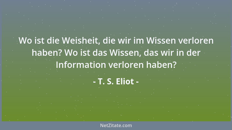 T. S. Eliot - Wo ist die Weisheit, die wir im Wissen verloren haben? Wo ist das Wissen, das wir in der Information verloren...