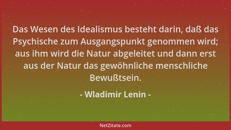 Wladimir Lenin - Das Wesen des Idealismus besteht darin, daß das Psychische zum Ausgangspunkt genommen wird; aus ihm wird d...
