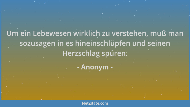 Anonym - Um ein Lebewesen wirklich zu verstehen, muß man sozusagen in es hineinschlüpfen und seinen Herzschlag spüren....