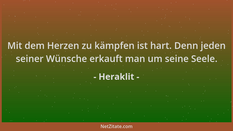 Heraklit - Mit dem Herzen zu kämpfen ist hart. Denn jeden seiner Wünsche erkauft man um seine Seele....