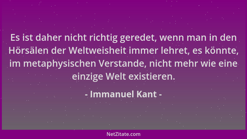 Immanuel Kant - Es ist daher nicht richtig geredet, wenn man in den Hörsälen der Weltweisheit immer lehret, es könnte, im m...
