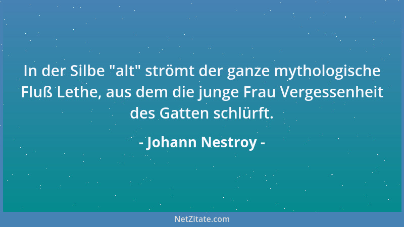 Johann Nestroy - In der Silbe  "alt " strömt der ganze mythologische Fluß Lethe, aus dem die junge Frau Vergessenheit des Gat...