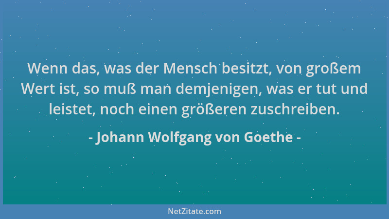 Johann Wolfgang von Goethe - Wenn das, was der Mensch besitzt, von großem Wert ist, so muß man demjenigen, was er tut und l...