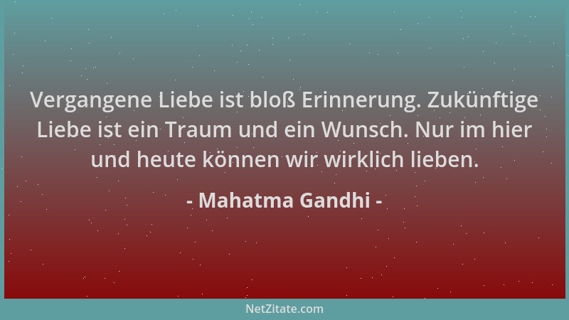 Mahatma Gandhi - Vergangene Liebe ist bloß Erinnerung. Zukünftige Liebe ist ein Traum und ein Wunsch. Nur im hier und heute...