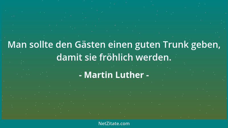 Martin Luther - Man sollte den Gästen einen guten Trunk geben, damit sie fröhlich werden....