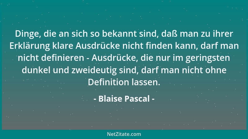 Blaise Pascal - Dinge, die an sich so bekannt sind, daß man zu ihrer Erklärung klare Ausdrücke nicht finden kann, darf man...