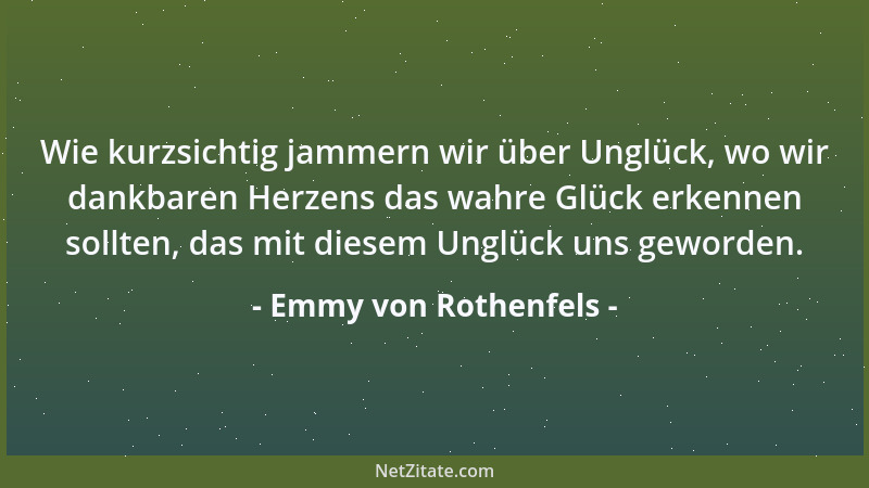 Emmy von Rothenfels - Wie kurzsichtig jammern wir über Unglück, wo wir dankbaren Herzens das wahre Glück erkennen sollten,...