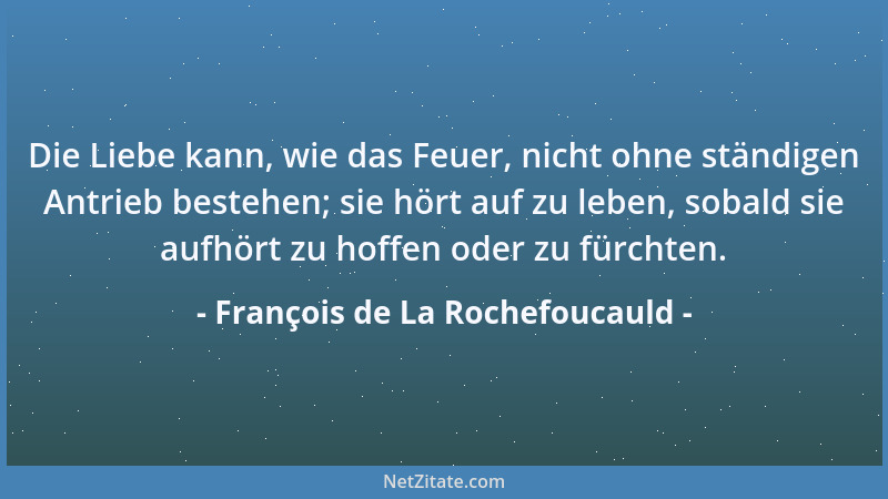 François de La Rochefoucauld - Die Liebe kann, wie das Feuer, nicht ohne ständigen Antrieb bestehen; sie hört auf zu leben,...