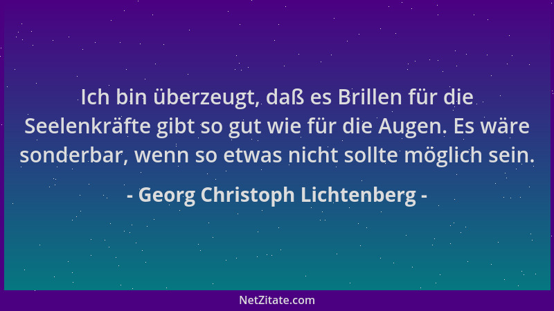 Georg Christoph Lichtenberg - Ich bin überzeugt, daß es Brillen für die Seelenkräfte gibt so gut wie für die Augen. Es wäre...