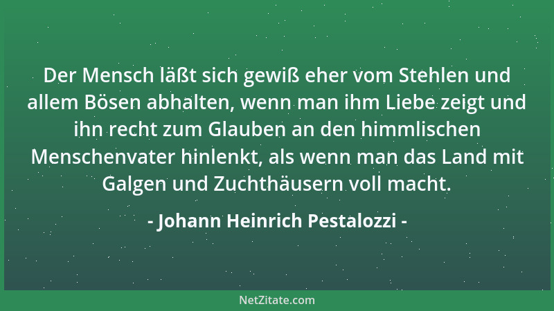 Johann Heinrich Pestalozzi - Der Mensch läßt sich gewiß eher vom Stehlen und allem Bösen abhalten, wenn man ihm Liebe zeigt...