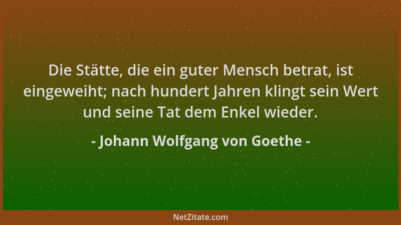Johann Wolfgang von Goethe - Die Stätte, die ein guter Mensch betrat, ist eingeweiht; nach hundert Jahren klingt sein Wert...