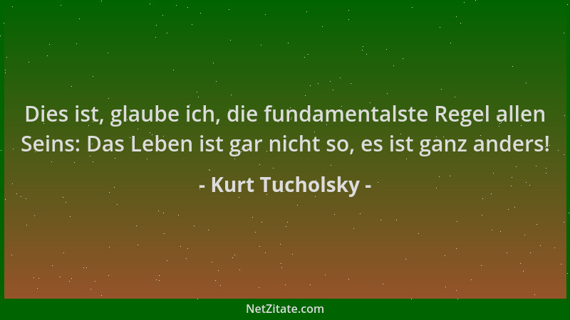 Kurt Tucholsky - Dies ist, glaube ich, die fundamentalste Regel allen Seins: Das Leben ist gar nicht so, es ist ganz anders...