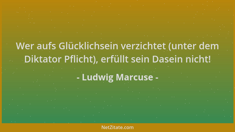 Ludwig Marcuse - Wer aufs Glücklichsein verzichtet (unter dem Diktator Pflicht), erfüllt sein Dasein nicht!...