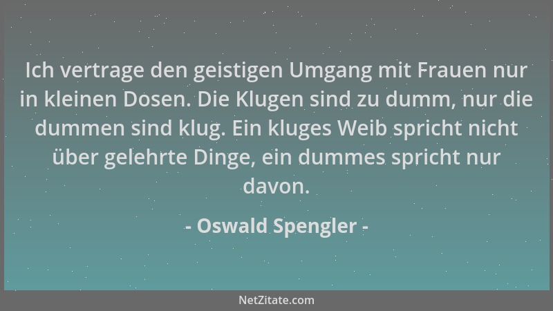 Oswald Spengler - Ich vertrage den geistigen Umgang mit Frauen nur in kleinen Dosen. Die Klugen sind zu dumm, nur die dumme...